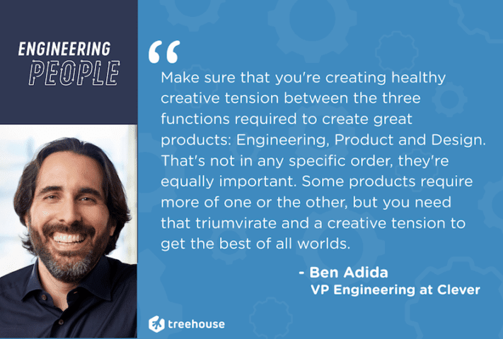 Ben Adida, VP of Engineering at Clever.com, Make sure that you're creating healthy creative tension between the three functions required to create great products: Engineering Product and Design. That's not in any specific order they're equally important. Some products require more of one or the other but you need that triumvirate and a creative tension to get the best of all worlds, Treehouse, Engineering people